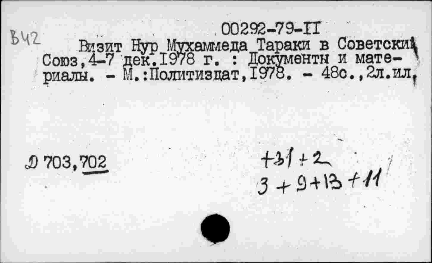 ﻿00292-79-П
ЬЧ2
Визит Нур Мухаммеда Тараки в Советски! Союз,4-7 дек.1978 г. : Документы и мате- ' риалы. - М.:Политиздат,1978. - 48с.,2л.илт
$ 703,702